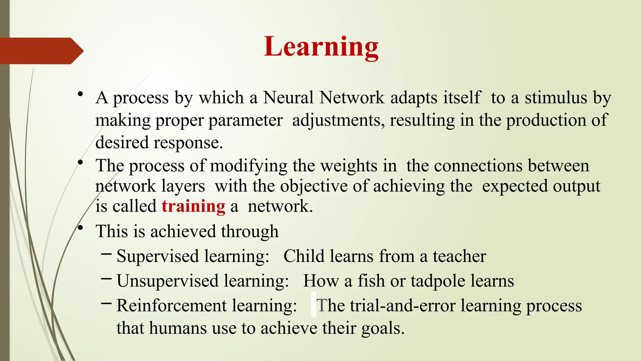Learning
• A process by which a Neural Network adapts itself to a stimulus by
making proper parameter adjustments, resulting in the production of
desired response.
• The process of modifying the weights in the connections between
network layers with the objective of achieving the expected output
is called training a network.
• This is achieved through
– Supervised learning: Child learns from a teacher
– Unsupervised learning: How a fish or tadpole learns
– Reinforcement learning: The trial-and-error learning process
that humans use to achieve their goals.
 