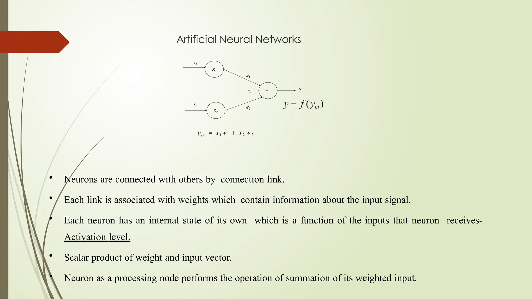• Neurons are connected with others by connection link.
• Each link is associated with weights which contain information about the input signal.
• Each neuron has an internal state of its own which is a function of the inputs that neuron receives-
Activation level.
• Scalar product of weight and input vector.
• Neuron as a processing node performs the operation of summation of its weighted input.
 