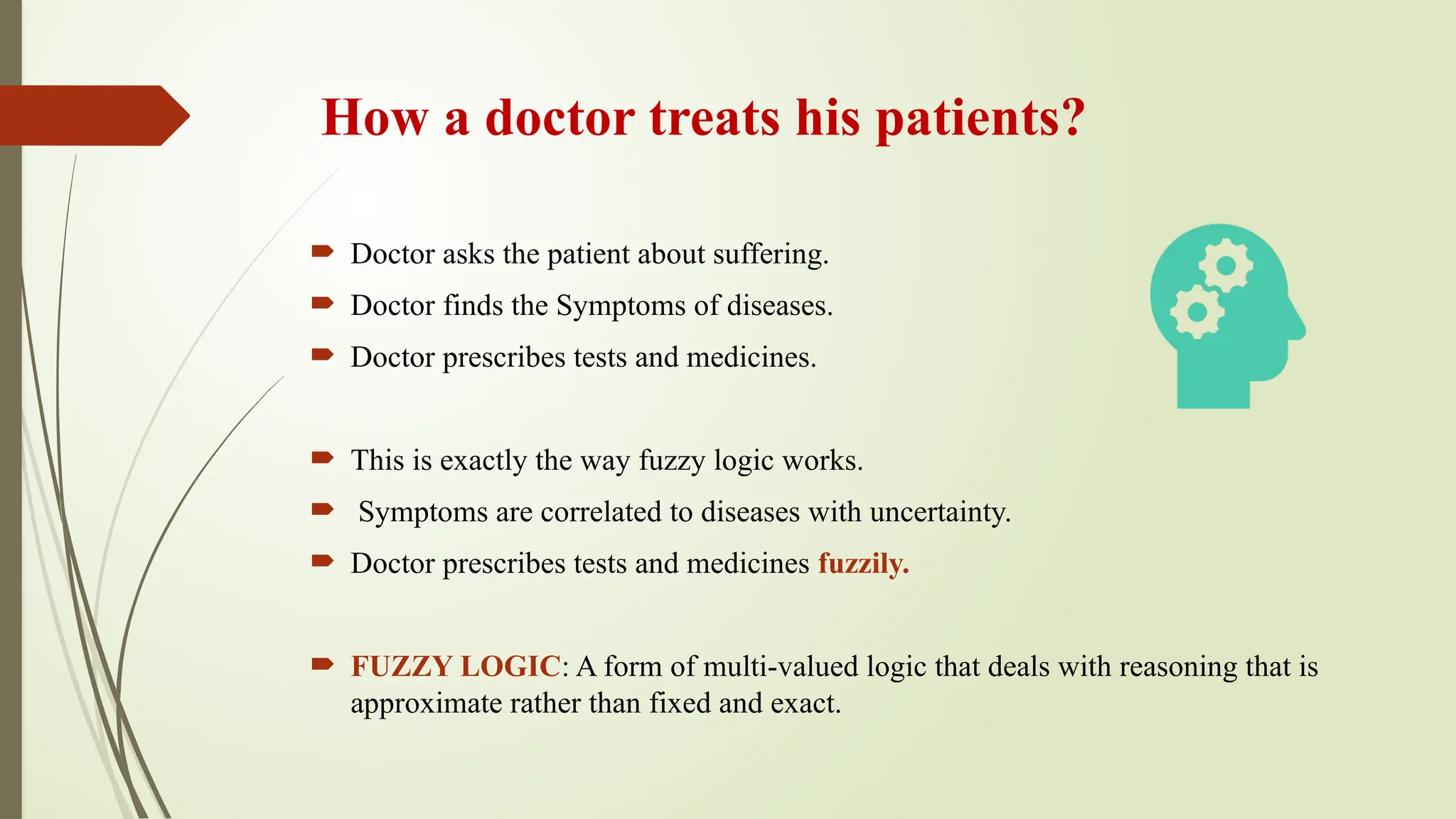 How a doctor treats his patients?
 Doctor asks the patient about suffering.
 Doctor finds the Symptoms of diseases.
 Doctor prescribes tests and medicines.
 This is exactly the way fuzzy logic works.
 Symptoms are correlated to diseases with uncertainty.
 Doctor prescribes tests and medicines fuzzily.
 FUZZY LOGIC: A form of multi-valued logic that deals with reasoning that is
approximate rather than fixed and exact.
 