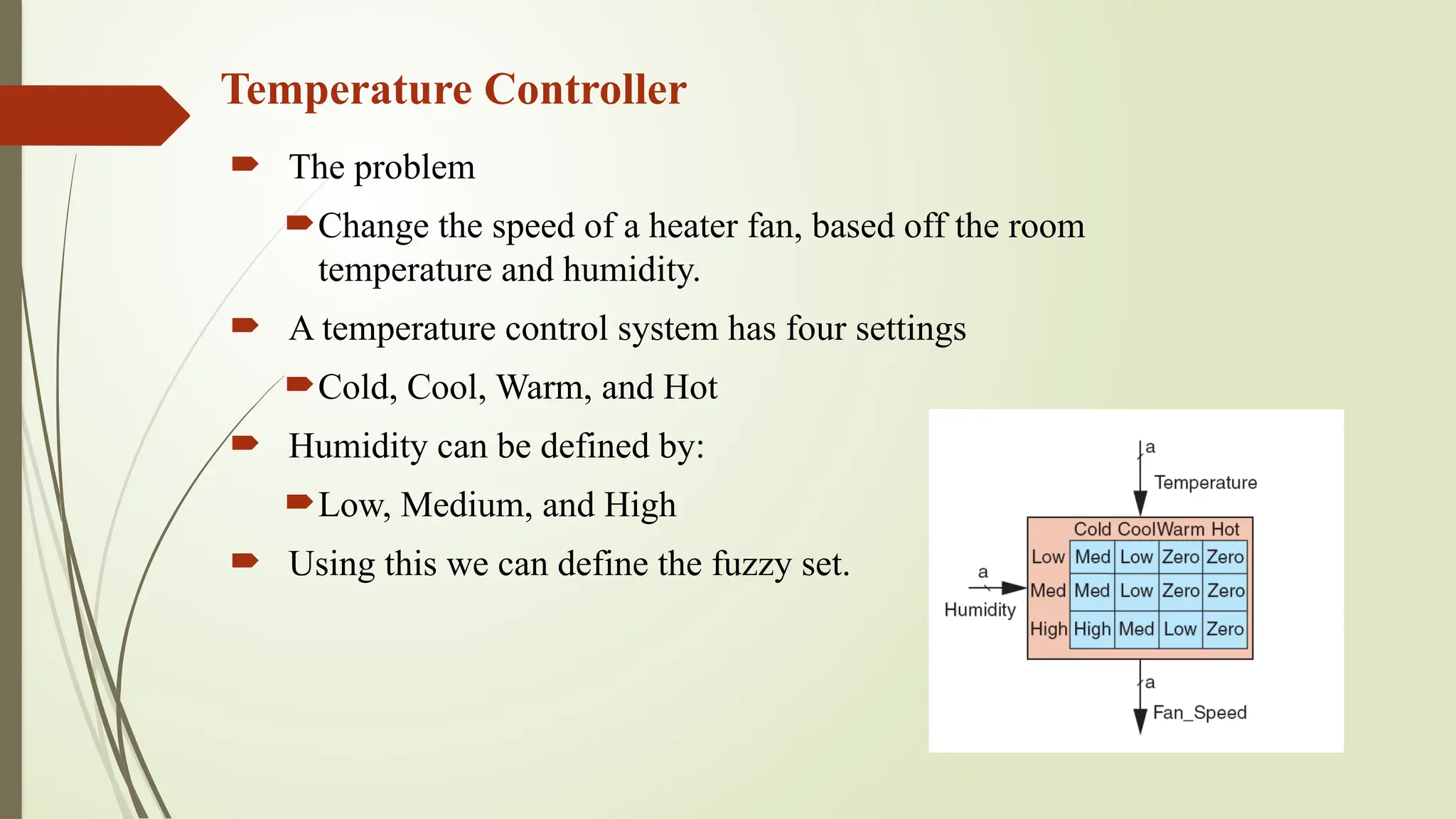 Temperature Controller
 The problem
Change the speed of a heater fan, based off the room
temperature and humidity.
 A temperature control system has four settings
Cold, Cool, Warm, and Hot
 Humidity can be defined by:
Low, Medium, and High
 Using this we can define the fuzzy set.
 