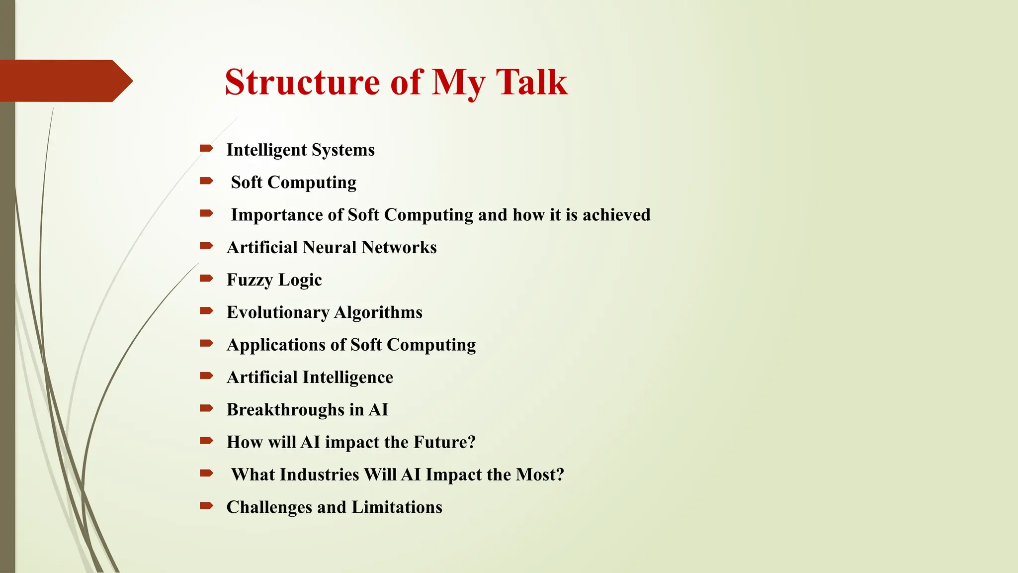 Structure of My Talk
 Intelligent Systems
 Soft Computing
 Importance of Soft Computing and how it is achieved
 Artificial Neural Networks
 Fuzzy Logic
 Evolutionary Algorithms
 Applications of Soft Computing
 Artificial Intelligence
 Breakthroughs in AI
 How will AI impact the Future?
 What Industries Will AI Impact the Most?
 Challenges and Limitations
 