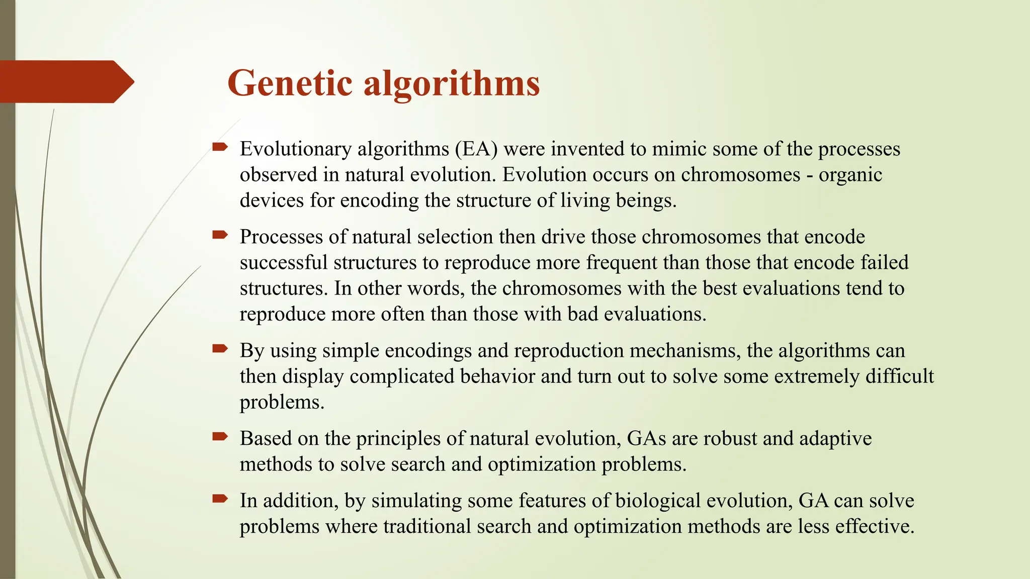 Genetic algorithms
 Evolutionary algorithms (EA) were invented to mimic some of the processes
observed in natural evolution. Evolution occurs on chromosomes - organic
devices for encoding the structure of living beings.
 Processes of natural selection then drive those chromosomes that encode
successful structures to reproduce more frequent than those that encode failed
structures. In other words, the chromosomes with the best evaluations tend to
reproduce more often than those with bad evaluations.
 By using simple encodings and reproduction mechanisms, the algorithms can
then display complicated behavior and turn out to solve some extremely difficult
problems.
 Based on the principles of natural evolution, GAs are robust and adaptive
methods to solve search and optimization problems.
 In addition, by simulating some features of biological evolution, GA can solve
problems where traditional search and optimization methods are less effective.
 