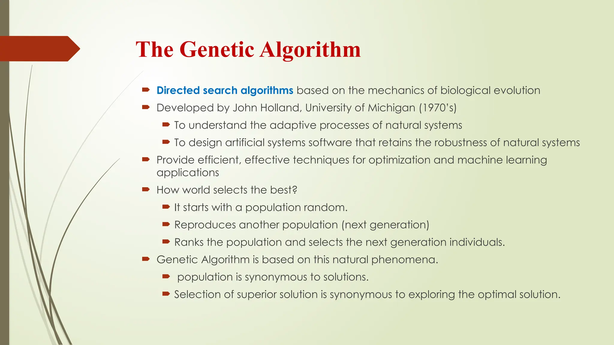 The Genetic Algorithm
 Directed search algorithms based on the mechanics of biological evolution
 Developed by John Holland, University of Michigan (1970’s)
 To understand the adaptive processes of natural systems
 To design artificial systems software that retains the robustness of natural systems
 Provide efficient, effective techniques for optimization and machine learning
applications
 How world selects the best?
 It starts with a population random.
 Reproduces another population (next generation)
 Ranks the population and selects the next generation individuals.
 Genetic Algorithm is based on this natural phenomena.
 population is synonymous to solutions.
 Selection of superior solution is synonymous to exploring the optimal solution.
 