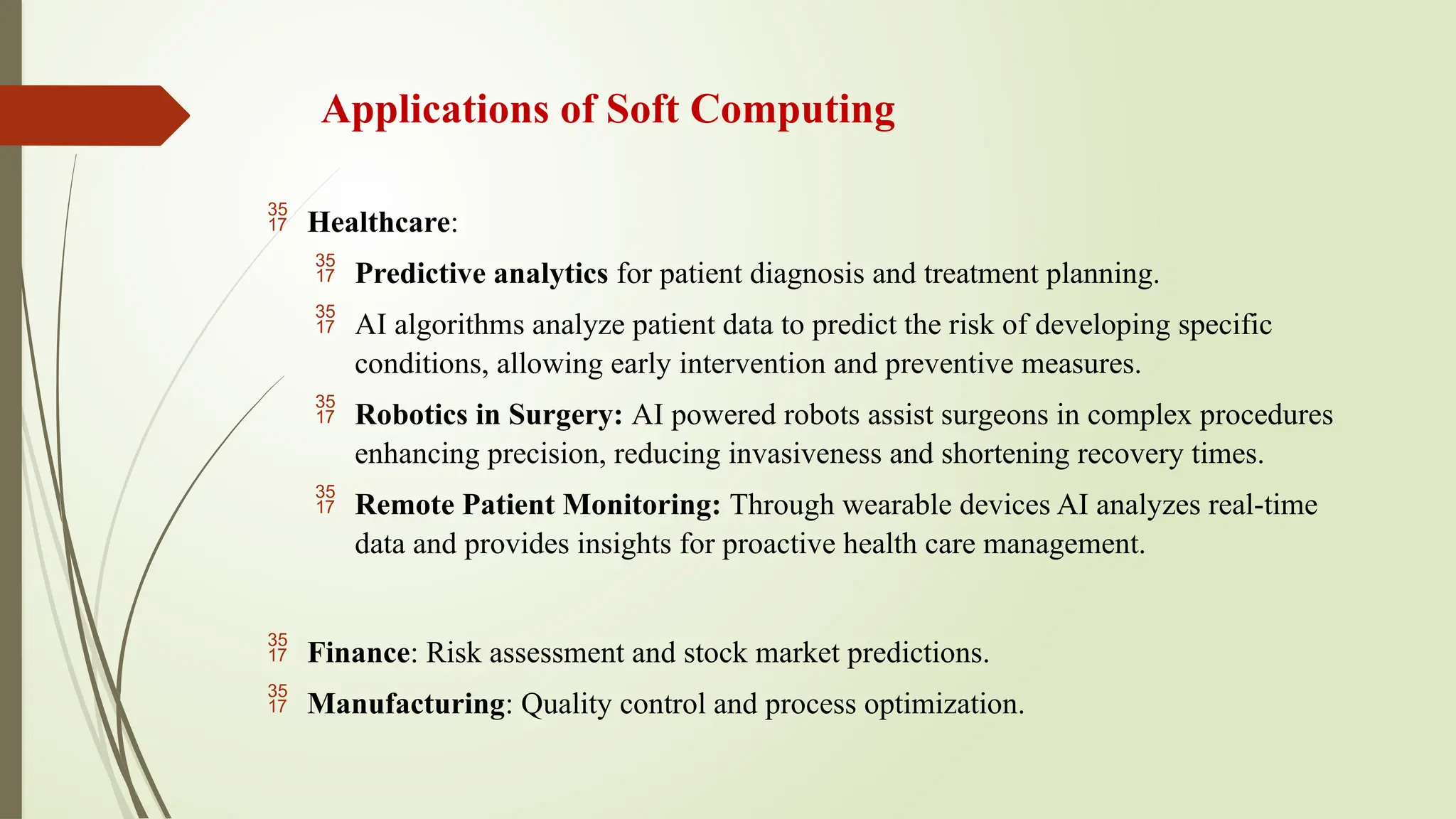 Applications of Soft Computing
 Healthcare:
 Predictive analytics for patient diagnosis and treatment planning.
 AI algorithms analyze patient data to predict the risk of developing specific
conditions, allowing early intervention and preventive measures.
 Robotics in Surgery: AI powered robots assist surgeons in complex procedures
enhancing precision, reducing invasiveness and shortening recovery times.
 Remote Patient Monitoring: Through wearable devices AI analyzes real-time
data and provides insights for proactive health care management.
 Finance: Risk assessment and stock market predictions.
 Manufacturing: Quality control and process optimization.
 