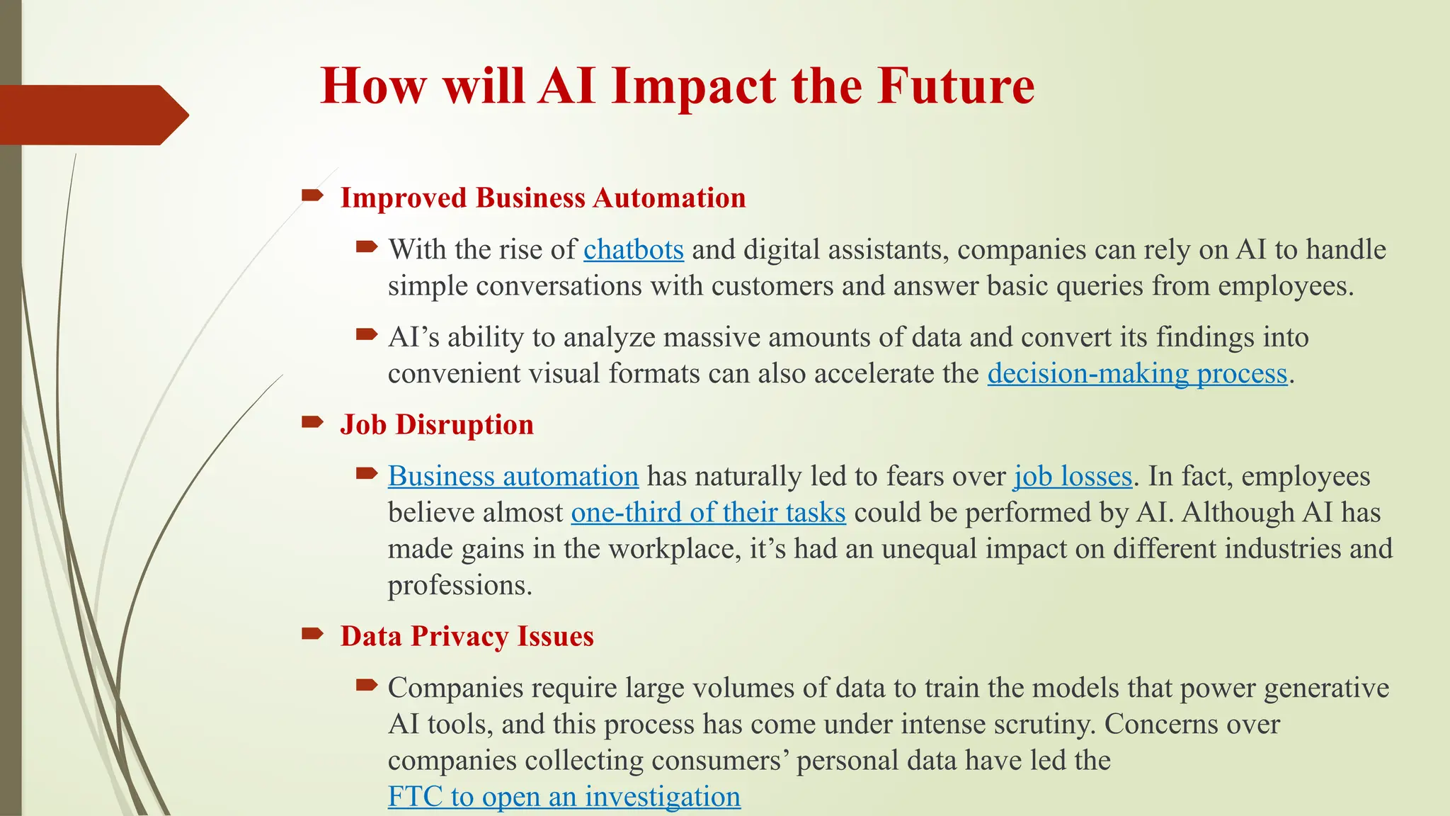 How will AI Impact the Future
 Improved Business Automation
 With the rise of chatbots and digital assistants, companies can rely on AI to handle
simple conversations with customers and answer basic queries from employees.
 AI’s ability to analyze massive amounts of data and convert its findings into
convenient visual formats can also accelerate the decision-making process.
 Job Disruption
 Business automation has naturally led to fears over job losses. In fact, employees
believe almost one-third of their tasks could be performed by AI. Although AI has
made gains in the workplace, it’s had an unequal impact on different industries and
professions.
 Data Privacy Issues
 Companies require large volumes of data to train the models that power generative
AI tools, and this process has come under intense scrutiny. Concerns over
companies collecting consumers’ personal data have led the
FTC to open an investigation
 