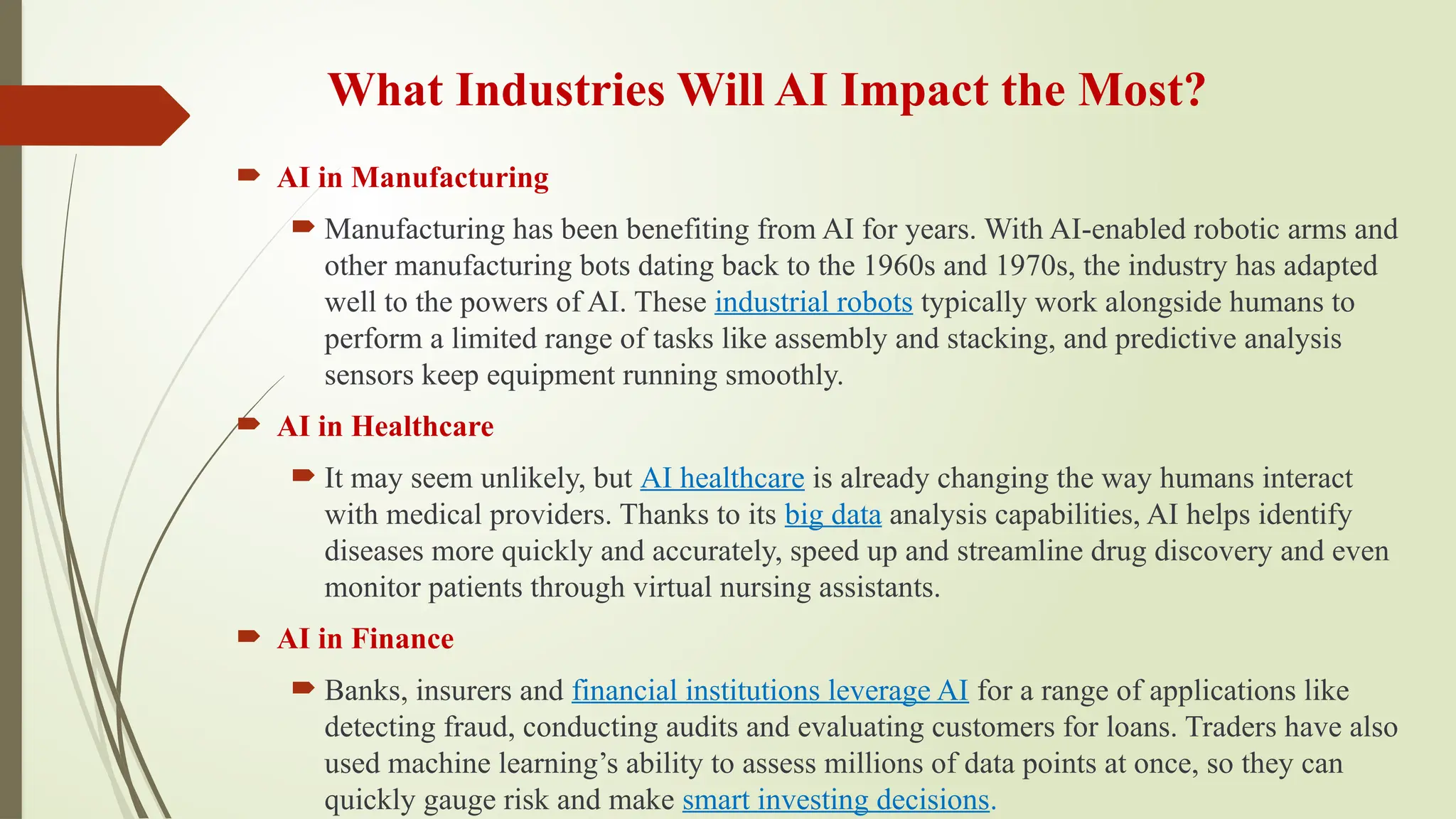 What Industries Will AI Impact the Most?
 AI in Manufacturing
 Manufacturing has been benefiting from AI for years. With AI-enabled robotic arms and
other manufacturing bots dating back to the 1960s and 1970s, the industry has adapted
well to the powers of AI. These industrial robots typically work alongside humans to
perform a limited range of tasks like assembly and stacking, and predictive analysis
sensors keep equipment running smoothly.
 AI in Healthcare
 It may seem unlikely, but AI healthcare is already changing the way humans interact
with medical providers. Thanks to its big data analysis capabilities, AI helps identify
diseases more quickly and accurately, speed up and streamline drug discovery and even
monitor patients through virtual nursing assistants.
 AI in Finance
 Banks, insurers and financial institutions leverage AI for a range of applications like
detecting fraud, conducting audits and evaluating customers for loans. Traders have also
used machine learning’s ability to assess millions of data points at once, so they can
quickly gauge risk and make smart investing decisions.
 