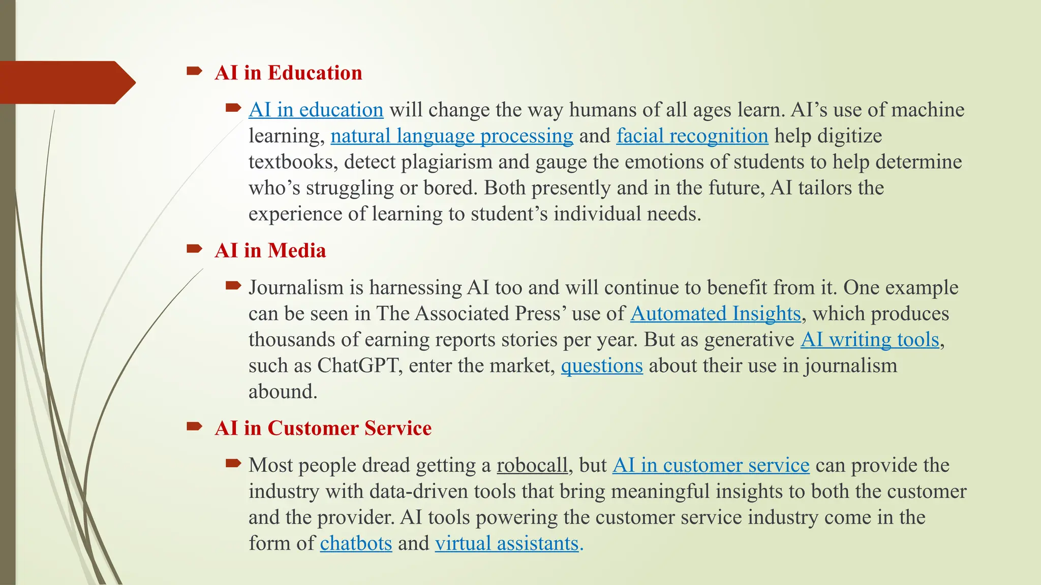  AI in Education
 AI in education will change the way humans of all ages learn. AI’s use of machine
learning, natural language processing and facial recognition help digitize
textbooks, detect plagiarism and gauge the emotions of students to help determine
who’s struggling or bored. Both presently and in the future, AI tailors the
experience of learning to student’s individual needs.
 AI in Media
 Journalism is harnessing AI too and will continue to benefit from it. One example
can be seen in The Associated Press’ use of Automated Insights, which produces
thousands of earning reports stories per year. But as generative AI writing tools,
such as ChatGPT, enter the market, questions about their use in journalism
abound.
 AI in Customer Service
 Most people dread getting a robocall, but AI in customer service can provide the
industry with data-driven tools that bring meaningful insights to both the customer
and the provider. AI tools powering the customer service industry come in the
form of chatbots and virtual assistants.
 
