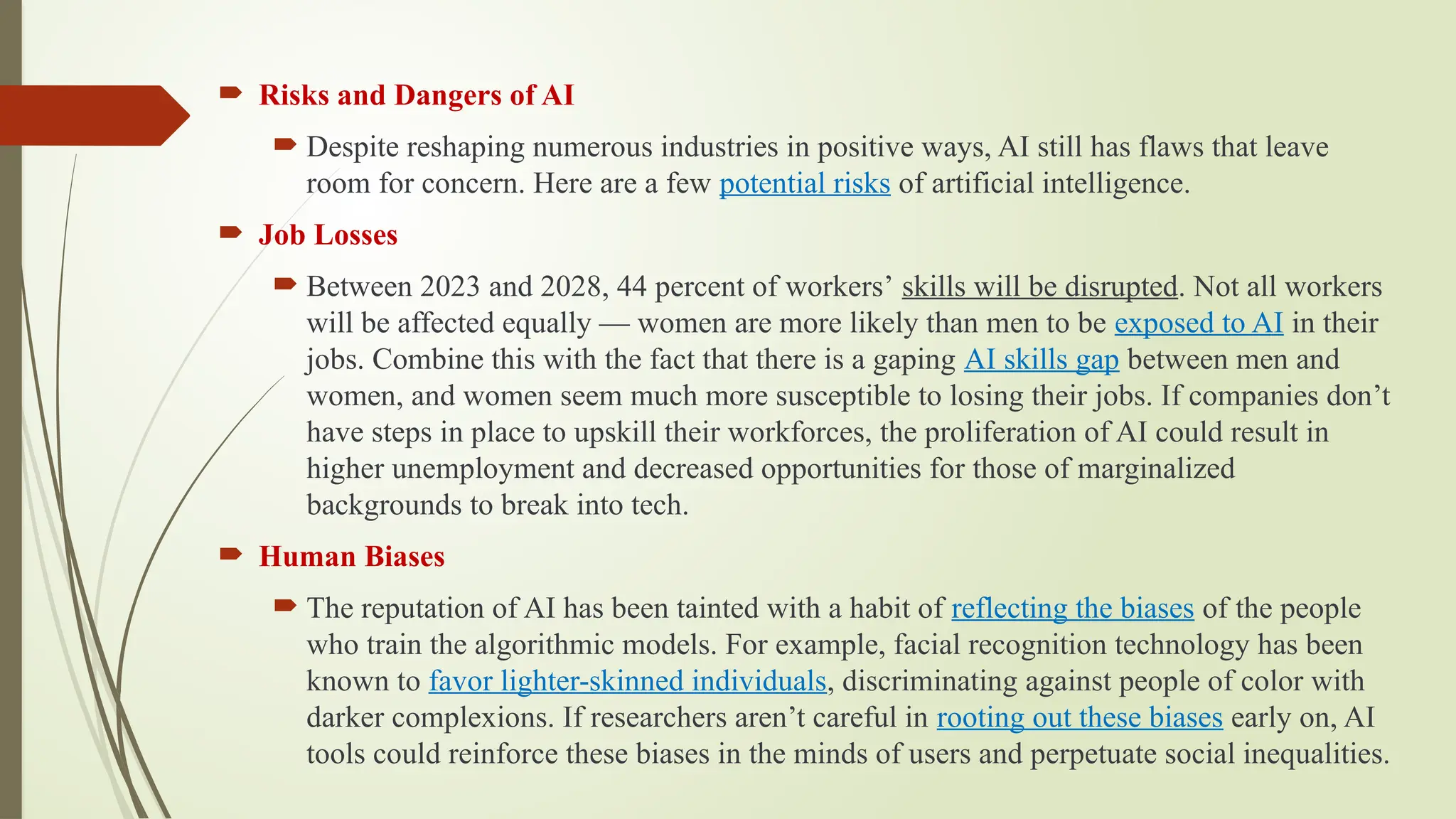  Risks and Dangers of AI
 Despite reshaping numerous industries in positive ways, AI still has flaws that leave
room for concern. Here are a few potential risks of artificial intelligence.
 Job Losses
 Between 2023 and 2028, 44 percent of workers’ skills will be disrupted. Not all workers
will be affected equally — women are more likely than men to be exposed to AI in their
jobs. Combine this with the fact that there is a gaping AI skills gap between men and
women, and women seem much more susceptible to losing their jobs. If companies don’t
have steps in place to upskill their workforces, the proliferation of AI could result in
higher unemployment and decreased opportunities for those of marginalized
backgrounds to break into tech.
 Human Biases
 The reputation of AI has been tainted with a habit of reflecting the biases of the people
who train the algorithmic models. For example, facial recognition technology has been
known to favor lighter-skinned individuals, discriminating against people of color with
darker complexions. If researchers aren’t careful in rooting out these biases early on, AI
tools could reinforce these biases in the minds of users and perpetuate social inequalities.
 