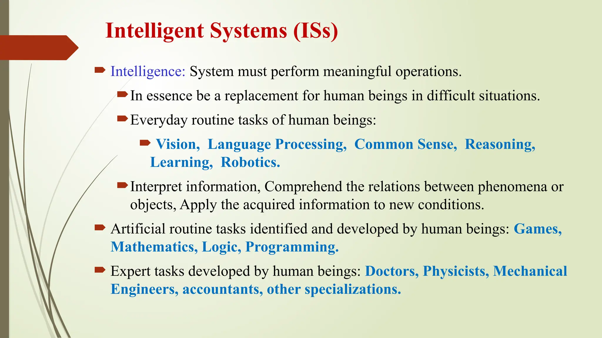 Intelligent Systems (ISs)
 Intelligence: System must perform meaningful operations.
In essence be a replacement for human beings in difficult situations.
Everyday routine tasks of human beings:
 Vision, Language Processing, Common Sense, Reasoning,
Learning, Robotics.
Interpret information, Comprehend the relations between phenomena or
objects, Apply the acquired information to new conditions.
 Artificial routine tasks identified and developed by human beings: Games,
Mathematics, Logic, Programming.
 Expert tasks developed by human beings: Doctors, Physicists, Mechanical
Engineers, accountants, other specializations.
 