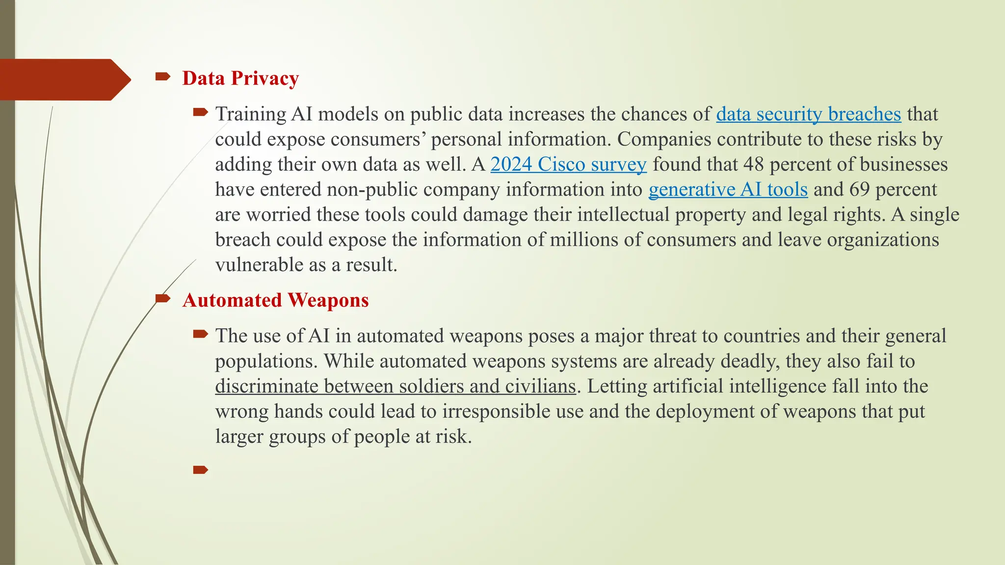  Data Privacy
 Training AI models on public data increases the chances of data security breaches that
could expose consumers’ personal information. Companies contribute to these risks by
adding their own data as well. A 2024 Cisco survey found that 48 percent of businesses
have entered non-public company information into generative AI tools and 69 percent
are worried these tools could damage their intellectual property and legal rights. A single
breach could expose the information of millions of consumers and leave organizations
vulnerable as a result.
 Automated Weapons
 The use of AI in automated weapons poses a major threat to countries and their general
populations. While automated weapons systems are already deadly, they also fail to
discriminate between soldiers and civilians. Letting artificial intelligence fall into the
wrong hands could lead to irresponsible use and the deployment of weapons that put
larger groups of people at risk.

 