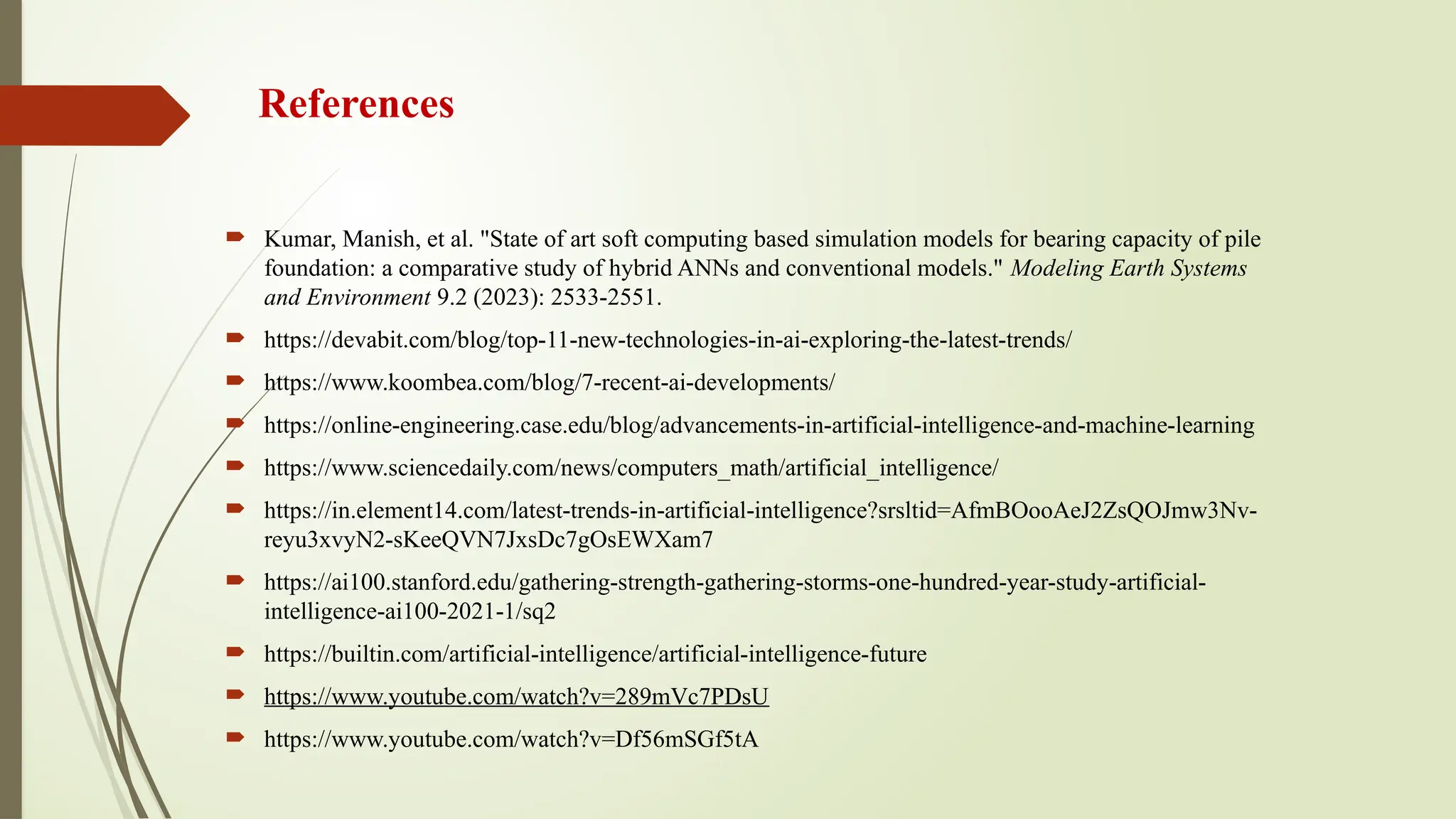 References
 Kumar, Manish, et al. "State of art soft computing based simulation models for bearing capacity of pile
foundation: a comparative study of hybrid ANNs and conventional models." Modeling Earth Systems
and Environment 9.2 (2023): 2533-2551.
 https://devabit.com/blog/top-11-new-technologies-in-ai-exploring-the-latest-trends/
 https://www.koombea.com/blog/7-recent-ai-developments/
 https://online-engineering.case.edu/blog/advancements-in-artificial-intelligence-and-machine-learning
 https://www.sciencedaily.com/news/computers_math/artificial_intelligence/
 https://in.element14.com/latest-trends-in-artificial-intelligence?srsltid=AfmBOooAeJ2ZsQOJmw3Nv-
reyu3xvyN2-sKeeQVN7JxsDc7gOsEWXam7
 https://ai100.stanford.edu/gathering-strength-gathering-storms-one-hundred-year-study-artificial-
intelligence-ai100-2021-1/sq2
 https://builtin.com/artificial-intelligence/artificial-intelligence-future
 https://www.youtube.com/watch?v=289mVc7PDsU
 https://www.youtube.com/watch?v=Df56mSGf5tA
 