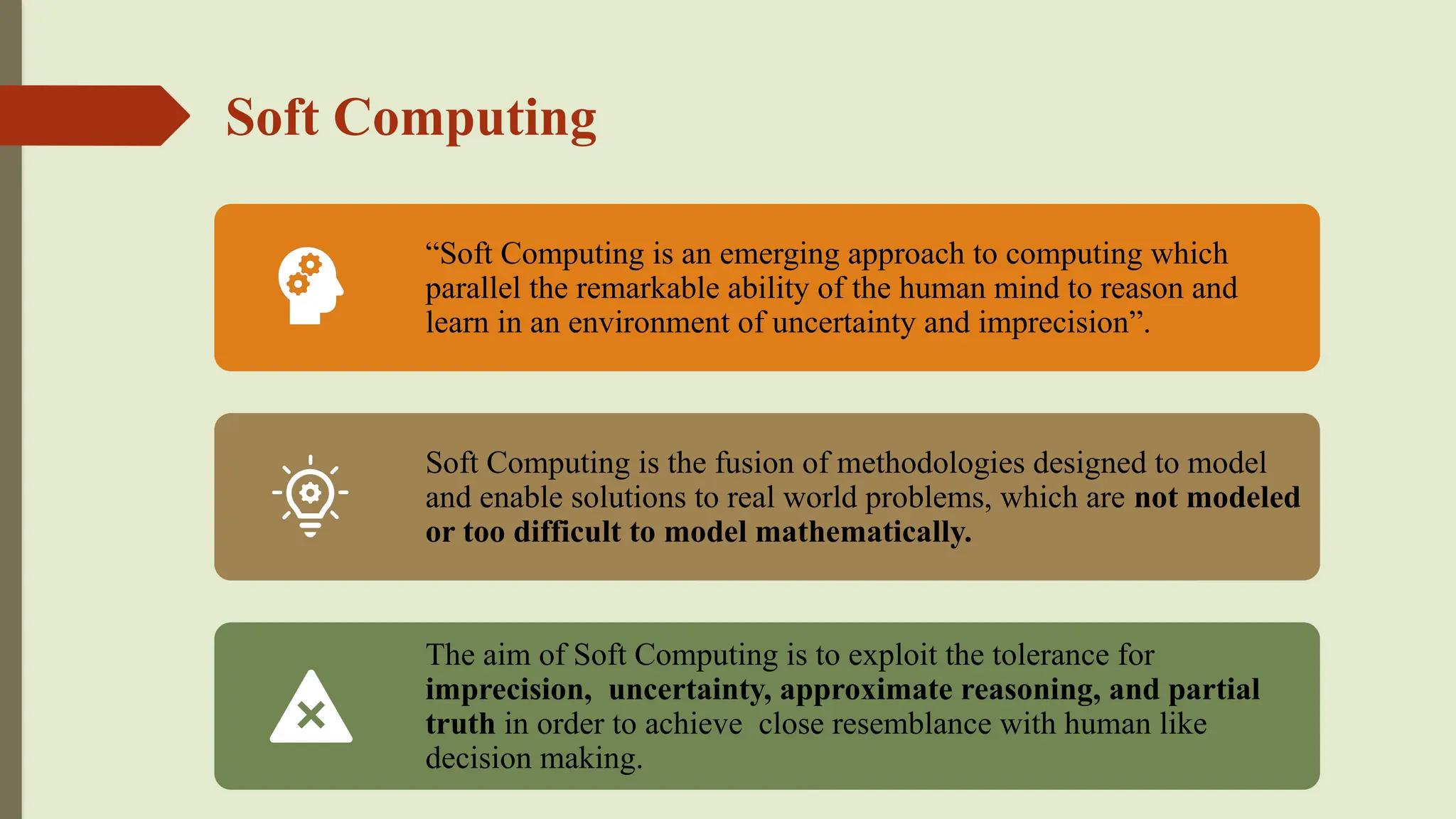 Soft Computing
“Soft Computing is an emerging approach to computing which
parallel the remarkable ability of the human mind to reason and
learn in an environment of uncertainty and imprecision”.
Soft Computing is the fusion of methodologies designed to model
and enable solutions to real world problems, which are not modeled
or too difficult to model mathematically.
The aim of Soft Computing is to exploit the tolerance for
imprecision, uncertainty, approximate reasoning, and partial
truth in order to achieve close resemblance with human like
decision making.
 