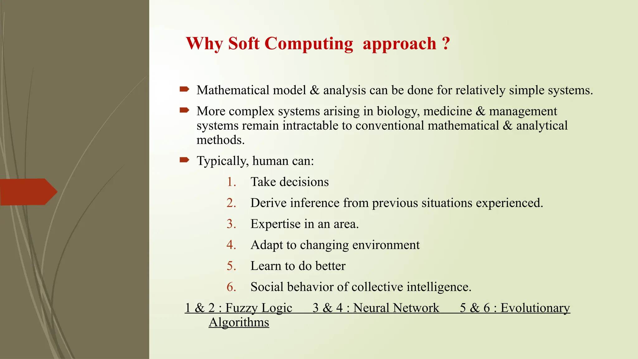 Why Soft Computing approach ?
 Mathematical model & analysis can be done for relatively simple systems.
 More complex systems arising in biology, medicine & management
systems remain intractable to conventional mathematical & analytical
methods.
 Typically, human can:
1. Take decisions
2. Derive inference from previous situations experienced.
3. Expertise in an area.
4. Adapt to changing environment
5. Learn to do better
6. Social behavior of collective intelligence.
1 & 2 : Fuzzy Logic 3 & 4 : Neural Network 5 & 6 : Evolutionary
Algorithms
 