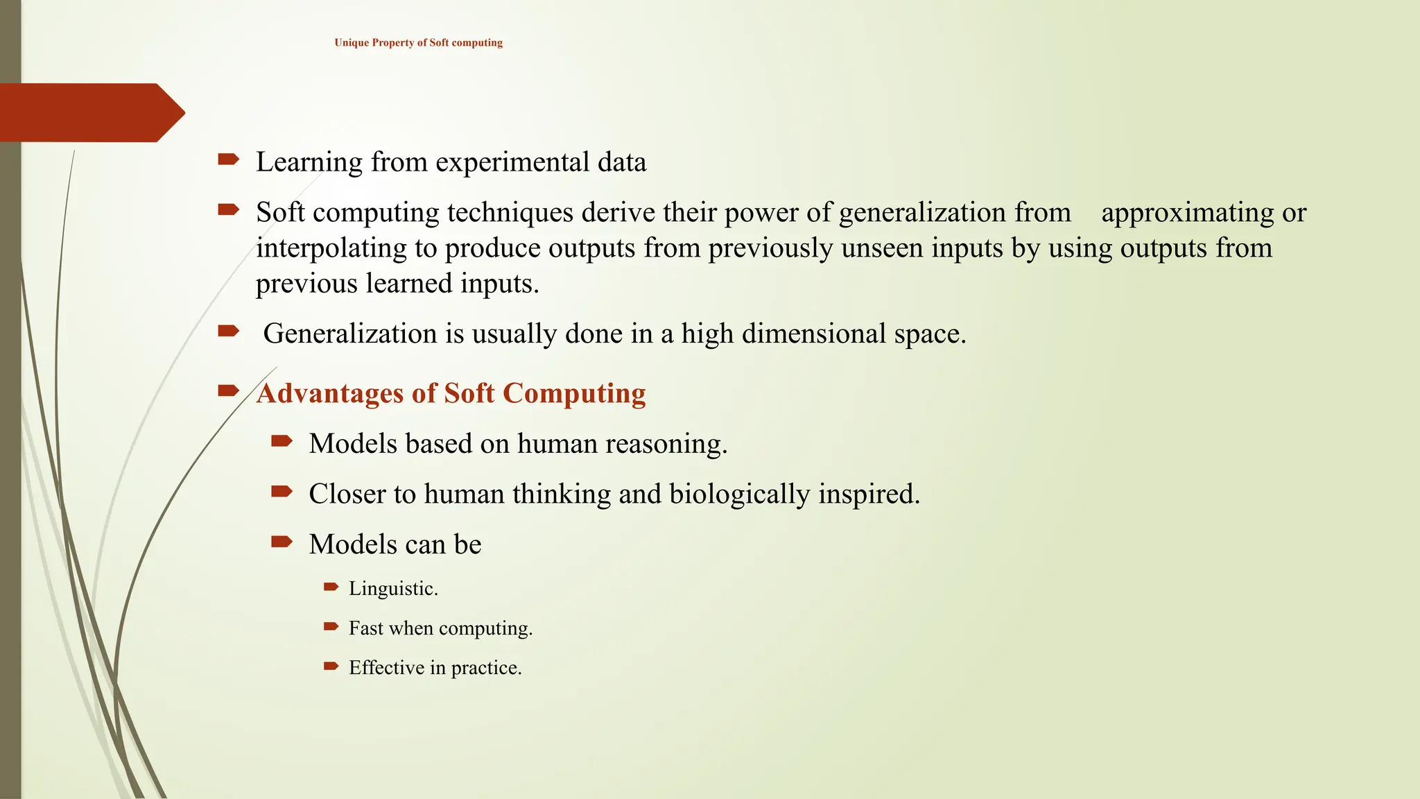 Unique Property of Soft computing
 Learning from experimental data
 Soft computing techniques derive their power of generalization from approximating or
interpolating to produce outputs from previously unseen inputs by using outputs from
previous learned inputs.
 Generalization is usually done in a high dimensional space.
 Advantages of Soft Computing
 Models based on human reasoning.
 Closer to human thinking and biologically inspired.
 Models can be
 Linguistic.
 Fast when computing.
 Effective in practice.
 
