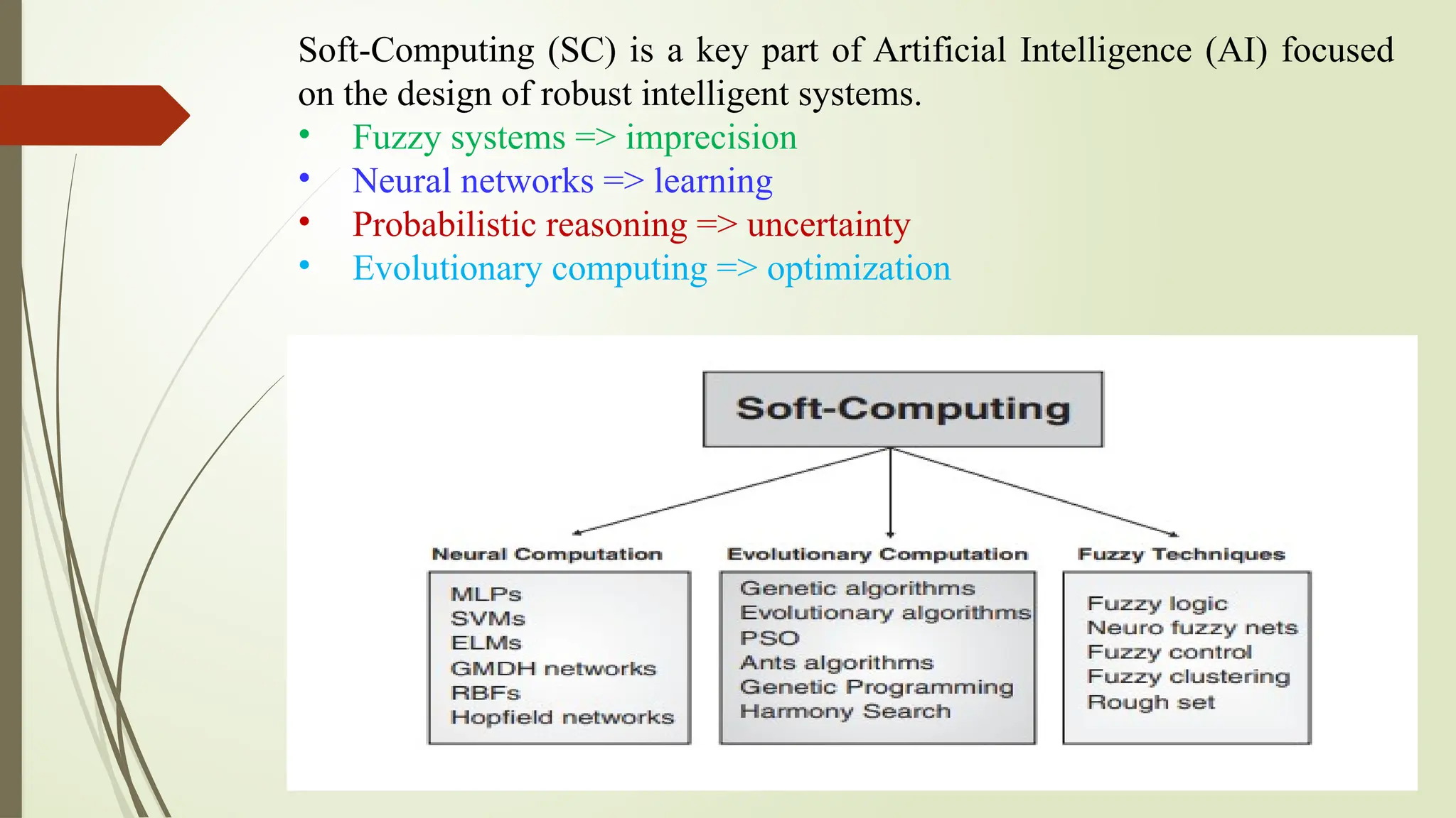 Soft-Computing (SC) is a key part of Artificial Intelligence (AI) focused
on the design of robust intelligent systems.
• Fuzzy systems => imprecision
• Neural networks => learning
• Probabilistic reasoning => uncertainty
• Evolutionary computing => optimization
 