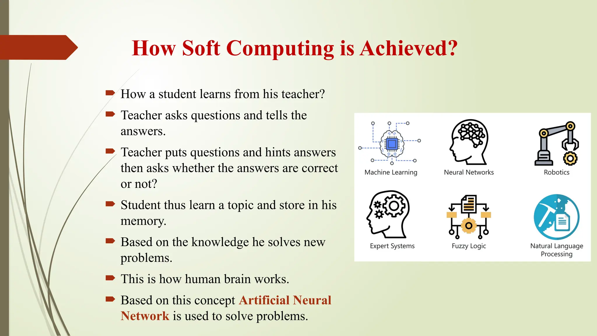 How Soft Computing is Achieved?
 How a student learns from his teacher?
 Teacher asks questions and tells the
answers.
 Teacher puts questions and hints answers
then asks whether the answers are correct
or not?
 Student thus learn a topic and store in his
memory.
 Based on the knowledge he solves new
problems.
 This is how human brain works.
 Based on this concept Artificial Neural
Network is used to solve problems.
 