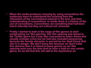 • When the media produces meaning by using conventions the
  audiences learn to understand the meaning from the
  interaction of the conventional material in the text, and their
  understanding of conventions. In media there is a history of the
  use of conventions. Conventions are something that had been
  learnt naturally but they are cultural not universal.

• Firstly I started to look at the range of film genres to start
  constructing our film opening. Our film opening was based in
  the Thriller genre but it was also connected to urban drama this
  usually includes crime but we had also included paranormal,
  because the female character is warned by her dead fiancé that
  she is in danger. We don't know this because we don't make
  this obvious that it is linked to these genres as our film
  opening went over the time limit to have a hold on one certain
  genre, so we felt that this will add to the mysterious air.
 