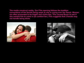 The media construct reality. Our Film opening follows the tradition
conventions of the female being weak as she is crying over her fiancé. Women
are often presented to be fragile and victim-like. This caused Bryan to ask if
she wanted him to come in (to comfort her.) This suggests that a female may
not handle being alone.
 
