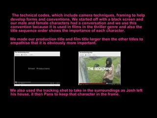 The technical codes, which include camera techniques, framing to help
develop forms and conventions. We started off with a black screen and
our male and female characters had a conversation and we use this
convention because it is used in films in the thriller genre and also the
title sequence order shows the importance of each character.

We made our production title and film title larger then the other titles to
empathise that it is obviously more important.




We also used the tracking shot to take in the surroundings as Josh left
his house, it then Pans to keep that character in the frame.
 