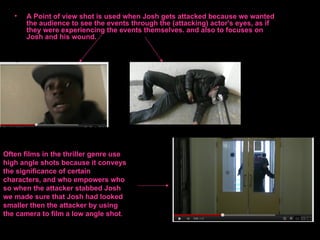 •   A Point of view shot is used when Josh gets attacked because we wanted
       the audience to see the events through the (attacking) actor's eyes, as if
       they were experiencing the events themselves. and also to focuses on
       Josh and his wound.




Often films in the thriller genre use
high angle shots because it conveys
the significance of certain
characters, and who empowers who
so when the attacker stabbed Josh
we made sure that Josh had looked
smaller then the attacker by using
the camera to film a low angle shot.
 