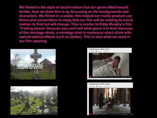 We filmed in the style of social realism but our genre tilted toward
thriller, how we done this is by focussing on the backgrounds and
characters. We filmed in a estate, this helped our media product use
forms and conventions to imply that our film will be relating to social
realism to first but will change. This is similar to Eddy Murphy’s film
‘Trading places’ because you can't tell what genre it is from because
of the montage shots, a montage shot is numerous short shots with
special optical effects such as (fades). This is also what we used in
our film opening.
 