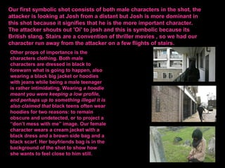 Our first symbolic shot consists of both male characters in the shot, the
attacker is looking at Josh from a distant but Josh is more dominant in
this shot because it signifies that he is the more important character.
The attacker shouts out 'Oi' to josh and this is symbolic because its
British slang. Stairs are a convention of thriller movies , so we had our
character run away from the attacker on a few flights of stairs.
Other props of importance is the
characters clothing. Both male
characters are dressed in black to
forewarn what is going to happen, also
wearing a black big jacket or hoodies
with jeans while being a male teenager
is rather intimidating. Wearing a hoodie
meant you were keeping a low profile,
and perhaps up to something illegal it is
also claimed that black teens often wear
hoodies for two reasons: to remain
obscure and undetected, or to project a
“don’t mess with me” image. Our female
character wears a cream jacket with a
black dress and a brown side bag and a
black scarf. Her boyfriends bag is in the
background of the shot to show how
she wants to feel close to him still.
 