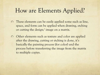 How are Elements Applied?
These elements can be easily applied some such as line,
space, and form can be applied when drawing, etching
or cutting the design/ image on a matrix.
Other elements such as texture and color are applied
after the drawing, cutting or etching is done, it’s
basically the painting process (for color) and the
process before transferring the image from the matrix
to multiple copies.
 