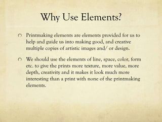 Why Use Elements?
Printmaking elements are elements provided for us to
help and guide us into making good, and creative
multiple copies of artistic images and/ or design.
We should use the elements of line, space, color, form
etc. to give the prints more texture, more value, more
depth, creativity and it makes it look much more
interesting than a print with none of the printmaking
elements.
 