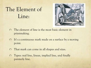 The Element of
Line:
The element of line is the most basic element in
printmaking.
It’s a continuous mark made on a surface by a moving
point.
That mark can come in all shapes and sizes.
Types: real line, linear, implied line, and finally
painterly line.
 