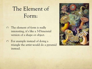 The Element of
Form:
The element of form is really
interesting, it’s like a 3-Dimensial
version of a shape or object.
For example instead of doing a
triangle the artist would do a pyramid
instead.
 