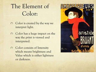 The Element of
Color:
Color is created by the way we
interpret light.
Color has a huge impact on the
way the print is viewed and
interpreted.
Color consists of Intensity
which means brightness and
Value which is either lightness
or darkness.
 