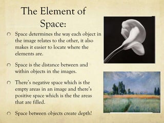The Element of
Space:
Space determines the way each object in
the image relates to the other, it also
makes it easier to locate where the
elements are.
Space is the distance between and
within objects in the images.
There’s negative space which is the
empty areas in an image and there’s
positive space which is the the areas
that are filled.
Space between objects create depth!
 