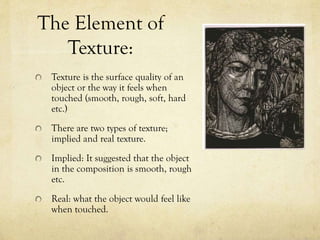 The Element of
Texture:
Texture is the surface quality of an
object or the way it feels when
touched (smooth, rough, soft, hard
etc.)
There are two types of texture;
implied and real texture.
Implied: It suggested that the object
in the composition is smooth, rough
etc.
Real: what the object would feel like
when touched.
 