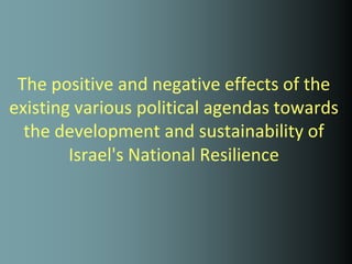 The positive and negative effects of the
existing various political agendas towards
  the development and sustainability of
        Israel's National Resilience
 