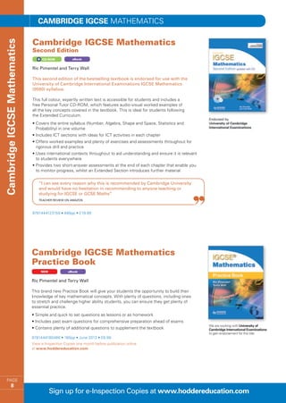 Cambridge IGCSE MATHEMATICS

                              Cambridge IGCSE Mathematics
Cambridge IGCSE Mathematics


                              Second Edition
                                   CD-ROM            eBook


                              Ric Pimentel and Terry Wall

                              This second edition of the bestselling textbook is endorsed for use with the
                              University of Cambridge International Examinations IGCSE Mathematics
                              (0580) syllabus.

                              This full colour, expertly written text is accessible for students and includes a
                              free Personal Tutor CD-ROM, which features audio-visual worked examples of
                              all the key concepts covered in the textbook. This is ideal for students following
                              the Extended Curriculum.
                              •  overs the entire syllabus (Number, Algebra, Shape and Space, Statistics and
                                C
                                Probability) in one volume
                              • ncludes ICT sections with ideas for ICT activities in each chapter
                                I
                              •  ffers worked examples and plenty of exercises and assessments throughout for
                                O
                                rigorous drill and practice
                              •  ses international contexts throughout to aid understanding and ensure it is relevant
                                U
                                to students everywhere
                              •  rovides two short-answer assessments at the end of each chapter that enable you
                                P
                                to monitor progress, whilst an Extended Section introduces further material

                                 “I can see every reason why this is recommended by Cambridge University
                                 and would have no hesitation in recommending to anyone teaching or
                                 studying for IGCSE or GCSE Maths”
                                 Teacher review on Amazon



                              9781444123159 • 488pp • £19.99




                              Cambridge IGCSE Mathematics
                              Practice Book
                                   NEW            eBook


                              Ric Pimentel and Terry Wall

                              This brand new Practice Book will give your students the opportunity to build their
                              knowledge of key mathematical concepts. With plenty of questions, including ones
                              to stretch and challenge higher ability students, you can ensure they get plenty of
                              essential practice.
                              • Simple and quick to set questions as lessons or as homework
                              • Includes past exam questions for comprehensive preparation ahead of exams
                                                                                                                         We are working with University of
                              • Contains plenty of additional questions to supplement the textbook                       Cambridge International Examinations
                                                                                                                         to gain endorsement for this title
                              9781444180466 • 160pp • June 2013 • £6.99
                              View e-Inspection Copies one month before publication online
                              at www.hoddereducation.com




    PAGE
             8
                                         Sign up for e-Inspection Copies at www.hoddereducation.com
 