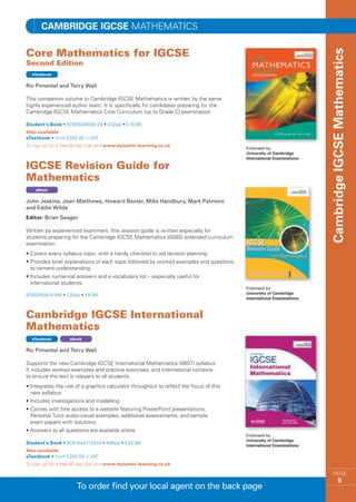 Cambridge IGCSE MATHEMATICS

Core Mathematics for IGCSE 




                                                                                         Cambridge IGCSE Mathematics
Second Edition
  eTextbook


Ric Pimentel and Terry Wall

This companion volume to Cambridge IGCSE Mathematics is written by the same
highly experienced author team. It is specifically for candidates preparing for the
Cambridge IGCSE Mathematics Core Curriculum (up to Grade C) examination.

Student’s Book • 9780340908129 • 432pp • £19.99
Also available
eTextbook • from £250.00 + VAT
To sign up for a free 60 day trial visit www.dynamic-learning.co.uk



IGCSE Revision Guide for
Mathematics
    eBook


John Jeskins, Jean Matthews, Howard Baxter, Mike Handbury, Mark Patmore
and Eddie Wilde
Editor: Brian Seager

Written by experienced examiners, this revision guide is written especially for
students preparing for the Cambridge IGCSE Mathematics (0580) extended curriculum
examination.
•  overs every syllabus topic, with a handy checklist to aid revision planning
  C
•  rovides brief explanations of each topic followed by worked examples and questions
  P
  to cement understanding
• ncludes numerical answers and a vocabulary list – especially useful for
  I
  international students

9780340815786 • 120pp • £9.99



Cambridge IGCSE International
Mathematics
  eTextbook         eBook


Ric Pimentel and Terry Wall

Supports the new Cambridge IGCSE International Mathematics (0607) syllabus.
It includes worked examples and practice exercises, and international contexts
to ensure the text is relevant to all students.
• ntegrates the use of a graphics calculator throughout to reflect the focus of this
  I
  new syllabus
• ncludes investigations and modelling
  I
•  omes with free access to a website featuring PowerPoint presentations,
  C
  Personal Tutor audio-visual examples, additional assessments, and sample
  exam papers with solutions
•  nswers to all questions are available online
  A

Student’s Book • 9781444112924 • 496pp • £25.99
Also available
eTextbook • from £250.00 + VAT
To sign up for a free 60 day trial visit www.dynamic-learning.co.uk

                                                                                             PAGE
                                                                                                      9
                       To order find your local agent on the back page
 