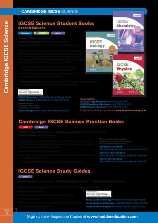 Cambridge IGCSE SCIENCE

                          IGCSE Science Student Books
Cambridge IGCSE Science


                          Second Editions
                            eTextbook            CD-ROM       eBook


                          Biology Author: D G Mackean
                          Chemistry Authors: B Earl and L D R Wilford
                          Physics Authors: Tom Duncan and Heather Kennett

                          Written by renowned authors, these bestselling textbooks
                          ensure comprehensive, up-to-date coverage of the Core and
                          Extended material specified in the latest Cambridge IGCSE
                          syllabus. With a bright and attractive format, each one includes
                          free additional electronic resources on a CD-ROM.
                          •  evision CD-ROMs contain interactive tests for each
                            R
                            syllabus topic as well as Sample Examination Papers
                          •  yllabus-matching grid provides easy identification of
                            S
                            coverage and Core and Extended topics

                          The eTextbooks allow you to display zoomable, flickable, searchable pages
                          on a whiteboard and are ideal for whole-class teaching.




                          IGCSE Chemistry • 9780340981887 • 312pp • £19.99
                          IGCSE Physics • 9780340981870 • 336pp • £19.99              Also available
                                                                                      IGCSE Biology eTextbook • from £250.00 + VAT
                          Recommended by                                              IGCSE Chemistry eTextbook • from £250.00 + VAT
                          University of Cambridge
                          International Examinations                                  ICGSE Physics eTextbook • from £250.00 + VAT
                          IGCSE Biology • 9780340981863 • 384pp • £19.99              To sign up for a free 60 day trial visit www.dynamic-learning.co.uk




                          Cambridge IGCSE Science Practice Books
                               NEW               eBook


                          Biology Author: Dave Hayward Chemistry Authors: B Earl and L D R Wilford
                          Physics Author: Heather Kennett
                                                                                                         We are working with University of
                          These brand new Practice Books provide a wealth of questions and               Cambridge International Examinations
                          practice for your students that will help reinforce concepts and provide       to gain endorsement for these titles

                          superb preparation ahead of their exams.                                       Biology Practice Book
                                                                                                         9781444180459 • 160pp • February 2013 • £6.99
                          • deal for use in class or as homework
                            I
                                                                                                         Chemistry Practice Book
                          • ncludes a wealth of levelled questions including stretch and challenge
                            I                                                                            9781444180442 • 160pp • October 2012 • £6.99
                            for higher ability students                                                  Physics Practice Book
                          •  ctual past exam questions to build the necessary exam skills
                            A                                                                            9781444180473 • 160pp • October 2012 • £6.99



                          IGCSE Science Study Guides
                              eBook


                          Biology Author: Dave Hayward         Chemistry Author: Bob Berry        Physics Author: Mike Folland

                          Written by experienced teachers and examiners, these study guides include:
                          • Key facts for each topic
                          • Explanations of common misconceptions and errors
                          • Sample questions                                                 Study Guide for Biology • 9780719579042 • 156pp • £9.99
                          • Tips and comments on how to address common problems              Study Guide for Chemistry • 9780719579028 • 136pp • £9.99
                          • Further questions for practice                                   Study Guide for Physics • 9780719579035 • 112pp • £9.99
    PAGE
         10
                                   Sign up for e-Inspection Copies at www.hoddereducation.com
 