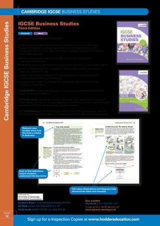 Cambridge IGCSE BUSINESS STUDIES

                                   IGCSE Business Studies 
Cambridge IGCSE Business Studies


                                   Third Edition
                                     eTextbook       eBook


                                   Karen Borrington and Peter Stimpson

                                   Written by experienced Business Studies teachers and principal examiners,
                                   this textbook features a special introduction for Cambridge IGCSE students
                                   with sections on study skills, exam technique, case study work and Cambridge
                                   IGCSE exam questions.
                                   •  rings concepts and theories to life with case studies from relevant
                                     B
                                     international businesses
                                   •  einforces learning with frequent thinking points, activities and discussion themes
                                     R
                                   •  elps students to become independent learners with practical guidance for
                                     H
                                     organising individual study
                                   •  evision questions and advice from examiners support the acquisition of
                                     R
                                     study skills and examination techniques
                                   •  iagrammatic revision summaries help students to plan their learning and
                                     D
                                     prepare for their exams

                                   The CD-ROM provides a wide range of interactive and downloadable facilities to
                                   support learning and revision.

                                   The Study Guide includes key facts for each topic, plus explanations of common
                                   misconceptions and errors. Sample questions and students’ answers with examiners’
                                   comments on how to improve grades are also included.

                                   With eTextbooks you can provide your students with 24/7 online access. You can
                                   also display pages to your class on a whiteboard, highlight sections and make notes.




                                       Relevant case
                                       studies show how
                                       the theory relates
                                       to Business




                                    Easy to find definitions
                                    ensure students
                                    understand the key terms




                                                                                      Full colour illustrations and diagrams help
                                                                                      demonstrate ideas and concepts



                                                                                                   Also available
                                   Student’s Book • 9780340926499 • 456pp • £19.99                 eTextbook • from £250.00 + VAT
                                   CD-ROM • 9780719572692 • £99.75 + VAT                           To sign up for a free 60 day trial visit
                                   Study Guide • 9780719579011 • 120pp • £9.99                     www.dynamic-learning.co.uk
     PAGE
            12
                                           Sign up for e-Inspection Copies at www.hoddereducation.com
 