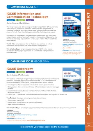 Cambridge IGCSE ICT

IGCSE Information and




                                                                                                                                        Cambridge IGCSE ICT
Communication Technology
  eTextbook         CD-ROM           eBook


Graham Brown and David Watson

This text provides up-to-date coverage of the Cambridge IGCSE ICT requirements.
The authors are experienced examiners and teachers and bring a wealth of
theoretical knowledge and practical experience, ensuring that students are fully
prepared for both the written theory paper as well as the two practical papers.

Each section of the syllabus is clearly explained and illustrated with lots of tasks
and activities to reinforce learning. The book is in two sections, fully covering the
theoretical knowledge required for the written paper and the skills needed for the
practical exam.

The CD-ROM contains source files for the tasks and activities, as well as                    Student’s Book • 9780340983829
examination-style questions with model answers and a glossary.                               312pp • £19.99
                                                                                             Also available
With eTextbooks you can provide your students with 24/7 online access.
You can also display pages to your class on a whiteboard, highlight sections                 eTextbook • from £250.00 + VAT
and make notes.                                                                              To sign up for a free 60 day trial visit
                                                                                             www.dynamic-learning.co.uk




       Cambridge IGCSE GEOGRAPHY

IGCSE Geography




                                                                                                                                        Cambridge IGCSE Geography
  eTextbook         CD-ROM           eBook


Garrett Nagle and Paul Guinness

This has been written by leading and experienced Geography authors, teachers and
markers. It covers the latest curriculum for Cambridge IGCSE Geography and is
accompanied by a CD-ROM offering invaluable study and revision support.
• ncludes plenty of exam practice to help students prepare for examinations
  I
•  learly explains all the content, with lots of different tasks and activities to engage
  C
  students
•  eatures lots of case studies and examples from around the world to illustrate
  F
  geographical terms
•  omes with a CD-ROM that contains sample examination papers and diagrams for student use
  C

The eTextbook allows you to teach your whole class with ease:
•  pload pages to your VLE
  U
•  isplay pages to your class on an electronic whiteboard
  D
•  ake notes and bookmarks
  M

With eTextbooks you can also provide your students with online access so they can study anywhere, anytime!




Student’s Book • 9780340975015 • 224pp • £19.99
Also available
eTextbook • from £250.00 + VAT
To sign up for a free 60 day trial visit www.dynamic-learning.co.uk

                                                                                                                                            PAGE
                                                                                                                                                 13
                       To order find your local agent on the back page
 