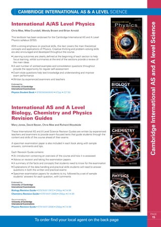 Cambridge INTERNATIONAL AS  A LEVEL SCIENCE

International A/AS Level Physics




                                                                                         Cambridge International AS and A level Science
Chris Mee, Mike Crundell, Wendy Brown and Brian Arnold

This textbook has been endorsed for the Cambridge International AS and A Level
Physics syllabus (9702).

With a strong emphasis on practical skills, this text covers the main theoretical
concepts and applications of Physics. Creative thinking and problem-solving skills
are also encouraged and developed throughout the course.
•  earning outcomes are clearly defined at the beginning of each section to help
  L
  focus learning, whilst summaries at the end of the sections provide a review of
  the main ideas
•  vast number of worked examples and consolidation questions throughout
  A
  provide the opportunity for regular self-assessment
•  xam-style questions help test knowledge and understanding and improve
  E
  exam performance
•  ritten by experienced examiners and teachers
  W




Physics Student Book • 9780340945643 • 472pp • £27.50




International AS and A Level
Biology, Chemistry and Physics
Revision Guides
Mary Jones, David Bevan, Chris Mee and Richard Woodside

These International AS and A Level Science Revision Guides are written by experienced
teachers and examiners to provide exam-focused texts that guide students through the
content and skills of the course ahead of their exams.

A specimen examination paper is also included in each book along with sample
answers, comments and tips.

Each Revision Guide contains:
•  n introduction containing an overview of the course and how it is assessed
  A
•  dvice on revision and taking the examination papers
  A
•  summary of the facts and concepts that students need to know for the examination
  A
•  xplanations of the data-handling and practical skills students will need to answer
  E
  questions in both the written and practical exams
•  pecimen examination papers for students to try, followed by a set of sample
  S
  students’ answers for each question, with comments




Biology Revision Guide • 9781444112672 • 256pp • £14.99
Chemistry Revision Guide • 9781444112689 • 256pp • £14.99

Recommended by
University of Cambridge
International Examinations
Physics Revision Guide • 9781444112696 • 256pp • £14.99


                                                                                                PAGE
                                                                                                          15
                             To order find your local agent on the back page
 