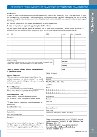 resources for University of Cambridge International ExaminationS


How to order




                                                                                                                                        Order Form
To place an order you can either photocopy this Order Form or cut it out and send it back to us. Either way simply fill in the
grid below with the Title, ISBN and Price followed by the number you require. Then fill in the Sub-total box, add on the PP
(see box below grid) and write the amount in the Total box. You’ll find the title, ISBN and price information on each page of
the catalogue.
You then just need to fill in your details before sending or faxing it back to us.
To order an Inspection or Approval copy simply tick the I/A column.
N.B. You can still order titles that are not yet published. Just fill in the Order Form and you’ll receive the title as soon as it’s
available. (Prices and publication dates were correct at the time of going to press but may be subject to change.)

I/A	   Title	                                                          ISBN	                    Price	         Qty	   Sub total




 Post and packing                                                                              Sub-total:
 UK educational establishments – firm orders add £3.50. Overseas – please add £5.00
 for first item, £2.50 for each additional item up to £20.00 maximum.
                                                                                               Postage:


Please fill in all the relevant sections before sending it                                     Total:
to the address below.
                                                                       YOUR DETAILS
Method of payment
Fill in your name and address and we will send the                     Surname
books / resources to you with an invoice. If you would                 Initials
prefer to send payment with your order, you can pay by
                                                                       Mr / Mrs / Miss / Ms / Other
cheque or credit card.
                                                                       Job Title
Payment by cheque
                                                                       Email
c I enclose a cheque/postal order for £_______________
Please make cheques payable to Bookpoint Ltd.                          I I I I I I I I I I I I I I I I I I I I I
                                                                       I I I I I I I I I I I I I I I I I I I I I
Payment by Credit Card
Please call our Credit Card telephone hotline:                         Department
+44 (0)1235 827720 or complete the details below:                      School
                                                                       Address
c Please debit my credit/debit card (please delete as
appropriate)
Credit/Debit Card No:
                                                                       County / Country
                                                                       Post Code
Expiry Date: 	                                                         Telephone (for contact in case of query)
Issue No (Switch only):
Signature:
                                                                       Please return this order form to the FREEPOST address:
                                                                       Hodder Education, FREEPOST OF1488, 130 Milton Park,
Your credit card payment will be charged by Bookpoint                  Abingdon, OX14 4YY
Ltd. If the registered cardholder address is different                 Tel +44 (0)1235 827827 • Fax +44 (0)1235 400401
from that given opposite, please specify address here:                 International School / Export Trade Orders
                                                                       +44 (0)20 7873 6299 (fax)	                                        PAGE
                                                                                                                      REF NO: 2125311      17
 