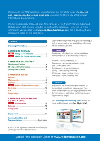 Welcome to our 2012 catalogue, which features our complete range of endorsed
and recommended print and electronic resources for University of Cambridge
International Examinations.

We have specifically produced titles for a range of levels from Primary to Advanced.
Details about each one are included throughout the catalogue. However, for more
information you can also visit www.hoddereducation.com or get in touch with your
local agent, listed on the back cover.


  CONTENTS
                                                                                                                                   Look for these symbols throughout the catalogue
                                                                                                                                   to find resources that are available as eBooks or
Ordering information ..................................................................... 1                                       have eTextbook versions.

                                                                                                                                        eBook
Cambridge Primary
 NEW
     Ready to Go Lessons . ............................................ 2                                                          Single copy eBooks of our titles are available
 NEW
     Revise for Primary Checkpoint . ............... 3                                                                             from some or all of the following websites:

                                                                                                                                   Amazon – www.amazon.co.uk
Cambridge Secondary 1
                                                                                                                                   Dawsonera – www.dawsonbooks.co.uk
Checkpoint English ........................................................................... 4
                                                                                                                                   EBL – www.eblib.com
Checkpoint Mathematics ......................................................... 5
                                                                                                                                   Ebooks.com – www.ebooks.com
Checkpoint Science .......................................................................... 6
                                                                                                                                   Ebrary – www.ebrary.com/corp
                                                                                                                                   Myilibrary – www.myilibrary.com
Cambridge IGCSE®                                                                                                                   Netlibrary – www.netlibrary.com
English ................................................................................................................ 7
Mathematics .............................................................................................. 8
Science ........................................................................................................... 10                eTextbook
  NEW
                Modern Foreign Languages ..................... 11                                                                  eTextbooks are enhanced digital versions of
Business . ...................................................................................................... 12               the textbook available on subscription. They
ICT ......................................................................................................................... 13   allow you to export double page spreads to your
Geography . ............................................................................................... 13                     School network, add notes, highlight areas and
                                                                                                                                   bookmark key pages.
Cambridge International
AS and A level                                                                                                                     Visit www.dynamic-learning.co.uk to find out
  NEW
       Mathematics . ................................................................. 14                                          more and to sign up for a free 60 day trial.
Science ........................................................................................................... 15
Geography . ............................................................................................... 16

Order Form ............................................................................................... 17

Agents, Stockists and
Representatives .........................................................Back page



® IGCSE is the registered trademark of University of
Cambridge International Examinations.



                        Sign up for e-Inspection Copies at www.hoddereducation.com
 