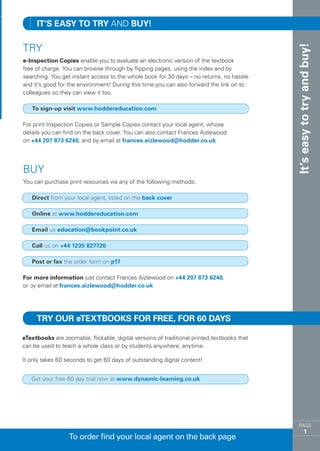 IT’S EASY TO TRY AND BUY!

TRY




                                                                                             It’s easy to try and buy!
e-Inspection Copies enable you to evaluate an electronic version of the textbook
free of charge. You can browse through by flipping pages, using the index and by
searching. You get instant access to the whole book for 30 days – no returns, no hassle
and it’s good for the environment! During this time you can also forward the link on to
colleagues so they can view it too.

   To sign-up visit www.hoddereducation.com

For print Inspection Copies or Sample Copies contact your local agent, whose
details you can find on the back cover. You can also contact Frances Aizlewood
on +44 207 873 6240, and by email at frances.aizlewood@hodder.co.uk




BUY
You can purchase print resources via any of the following methods:

   Direct from your local agent, listed on the back cover

   Online at www.hoddereducation.com

   Email us education@bookpoint.co.uk

   Call us on +44 1235 827720

   Post or fax the order form on p17

For more information just contact Frances Aizlewood on +44 207 873 6240,
or by email at frances.aizlewood@hodder.co.uk




     Try our eTextbooks for free, for 60 days

eTextbooks are zoomable, flickable, digital versions of traditional printed textbooks that
can be used to teach a whole class or by students anywhere, anytime.

It only takes 60 seconds to get 60 days of outstanding digital content!


   Get your free 60 day trial now at www.dynamic-learning.co.uk




                                                                                                 PAGE
                                                                                                         1
                  To order find your local agent on the back page
 