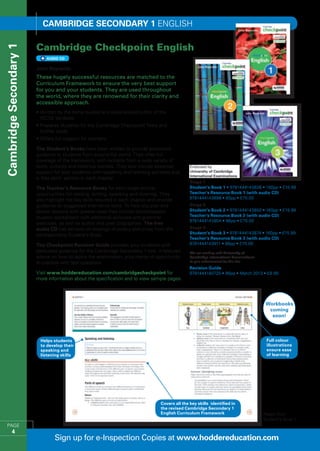 Cambridge SECONDARY 1 English

                        Cambridge Checkpoint English
Cambridge Secondary 1


                             AUDio CD


                        John Reynolds
                        These hugely successful resources are matched to the
                        Curriculum Framework to ensure the very best support
                        for you and your students. They are used throughout
                        the world, where they are renowned for their clarity and
                        accessible approach.
                        •  ritten by the same trusted and experienced author of the
                          W
                          IGCSE textbook
                        •  repares students for the Cambridge Checkpoint Tests and
                          P
                          further study
                        •  ffers full support for teachers
                          O

                        The Student’s Books have been written to provide accessible
                        guidance to students from around the world. They offer full
                        coverage of the framework, with extracts from a wide variety of
                        texts, cultures and historical periods. They also include essential
                        support for your students with speaking and listening activities and
                        a ‘Key skills’ section in each chapter.
                                                                                                   Stage 7
                        The Teacher’s Resource Books for each stage outline                        Student’s Book 1 • 9781444143836 • 160pp • £15.99
                        opportunities for reading, writing, speaking and listening. They           Teacher’s Resource Book 1 (with audio CD) 
                        also highlight the key skills required in each chapter and provide         9781444143898 • 80pp • £75.00
                        guidance on suggested alternative texts. To help you plan and              Stage 8
                        deliver lessons with greater ease they include photocopiable               Student’s Book 2 • 9781444143850 • 160pp • £15.99
                        student worksheets with additional activities and grammar                  Teacher’s Resource Book 2 (with audio CD) 
                                                                                                   9781444143904 • 96pp • £75.00
                        exercises, as well as author and poet biographies. The free
                        audio CD has extracts of readings of poetry and prose from the             Stage 9
                                                                                                   Student’s Book 3 • 9781444143874 • 160pp • £15.99
                        corresponding Student’s Book.
                                                                                                   Teacher’s Resource Book 3 (with audio CD)
                        The Checkpoint Revision Guide provides your students with                  9781444143911 • 96pp • £75.00
                        dedicated guidance for the Cambridge Secondary 1 test. It features         We are working with University of
                        advice on how to tackle the examination, plus plenty of opportunity        Cambridge International Examinations
                        to practise with test questions.                                           to gain endorsement for this title
                                                                                                   Revision Guide
                        Visit www.hoddereducation.com/cambridgecheckpoint for                      9781444180725 • 96pp • March 2013 • £9.99
                        more information about the specification and to view sample pages.




                                                                                                                                           Workbooks
                                                                                                                                            coming
                                                                                                                                             soon!



                          Helps students                                                                                                   Full colour
                          to develop their                                                                                                 illustrations
                          speaking and                                                                                                     ensure ease
                          listening skills                                                                                                 of learning




                                                                                    Covers all the key skills identified in
                                                                                    the revised Cambridge Secondary 1
                                                                                    English Curriculum Framework                          Pages from
                                                                                                                                          Student’s Book 1
   PAGE
         4
                                 Sign up for e-Inspection Copies at www.hoddereducation.com
 