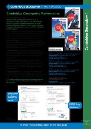 Cambridge SECONDARY 1 MATHEMATICS

Cambridge Checkpoint Mathematics




                                                                                                                                  Cambridge Secondary 1
Ric Pimentel and Terry Wall
These market leading resources are used in
schools throughout the world. They are matched
to the Curriculum Framework and now include a
dedicated Revision Guide, to ensure your students
have all the support they need to achieve their best
possible grade.
•  rovides ideal preparation for the Cambridge Checkpoint Tests
  P
•  ritten by the same trusted author team as the first editions 
  W
•  ives plenty of extra practice questions in the Workbooks
  G
•  ffers full support for teachers in delivering the curriculum
  O

The Student’s Books include new sections on calculations
and mental strategies that provide accessible guidance through
these difficult topics. There are also chapters that focus on ICT,
investigations and problem-solving, helping your students to
apply Maths to real-life situations.

The Workbooks offer your students essential practice
questions. There is a parallel exercise for each exercise in the     Stage 7
Student’s Book, and students can write their answers in the          Student’s Book 1 • 9781444143959 • 224pp • £15.99
Workbook, making them perfect for both classroom and                 Workbook 1 • 9781444144017 • 112pp • £4.99
homework use.                                                        Teacher’s Resource Book 1
                                                                     9781444143928 • 112pp • £75.00
The Teacher’s Resource Books include answers to all                  Stage 8
the questions in the Student’s Books, teacher guidance and           Student’s Book 2 • 9781444143973 • 184pp • £15.99
mental tests. There are also four end-of-section tests and           Workbook 2 • 9781444144031 • 96pp • £4.99
Practice Tests for use at the end of the relevant stage, all with    Teacher’s Resource Book 2
marking guidance, to give your students the best possible            9781444143935 • 96pp • £75.00
exam preparation.                                                    Stage 9
                                                                     Student’s Book 3 • 9781444143997 • 184pp • £15.99
The Revision Guide offers your students a dedicated guide            Workbook 3 • 9781444144055 • 96pp • £4.99
to the Cambridge Secondary 1 Checkpoint Test. With clear             Teacher’s Resource Book 3
explanations of tricky concepts and exam advice from an expert       9781444143942 • 96pp • £75.00
author, your students will feel confident about their revision.
                                                                     We are working with University of
                                                                     Cambridge International Examinations
Visit www.hoddereducation.com/cambridgecheckpoint                    to gain endorsement for this title
for more information about the specification and to view             Revision Guide
sample pages.                                                        9781444180718 • 128pp • August 2012 • £9.99




  Guides students
  through mental
  strategies and
  tests them with
  non-calculator
  exercises

                                                                                                            Written in an
                                                                                                            accessible manner
                                                                                                            for students of all
                                                                                                            language levels




Pages from
Student’s Book 1
                                                                                                                                     PAGE
                                                                                                                                            5
                      To order find your local agent on the back page
 