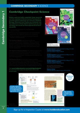 Cambridge SECONDARY 1 Science

                        Cambridge Checkpoint Science
Cambridge Secondary 1


                        Peter D Riley
                        Widely-used and highly-respected, these resources
                        are fully matched to the Curriculum Framework to
                        provide superb support for you and your students.
                        Biology, Chemistry and Physics are combined, but
                        the material is in three distinct sections so you can
                        still teach the course as three separate Sciences if
                        you prefer.
                        •  rovides ideal preparation for the Cambridge
                          P
                          Checkpoint Tests
                        •  ritten by a successful author with lots of international
                          W
                          experience, with additional advice from an examiner
                        •  ffers full support for teachers in the accompanying
                          O
                          Teacher’s Resource Books

                        The Student’s Books bring Science to life with
                        full-colour diagrams and illustrations. They will help your
                        students demonstrate an investigative and experimental
                        approach to science, with a strong emphasis on Scientific
                        Enquiry, with chapters including ‘Earth and beyond’, and
                        ‘Human reproduction’.                                              Stage 7
                                                                                           Student’s Book 1 • 9781444126037 • 256pp • £17.99
                        The Teacher’s Resource Books offer detailed support with           Teacher’s Resource Book 1
                                                                                           9781444143805 • 160pp • £95.00
                        the practical aspects of the course, and include plenty of
                        homework activities and worksheets. To help prepare your           Stage 8
                        students for the examination there are also two practice tests     Student’s Book 2 • 9781444143751 • 208pp • £17.99
                                                                                           Teacher’s Resource Book 2
                        with marking guidance.
                                                                                           9781444143812 • 144pp • £95.00

                        The Revision Guide will give your students excellent               Stage 9
                                                                                           Student’s Book 3 • 9781444143782 • 208pp • £17.99
                        preparation ahead of their Cambridge Secondary 1 Checkpoint
                                                                                           Teacher’s Resource Book 3
                        Test. Topics are explained clearly with mind maps and              9781444143829 • 144pp • £95.00
                        diagrams to aid visual learning. Expert exam advice will also
                        ensure that all your students are confident ahead of their test.   We are working with University of
                                                                                           Cambridge International Examinations
                                                                                           to gain endorsement for this title
                        Visit www.hoddereducation.com/cambridgecheckpoint
                                                                                           Revision Guide
                        for more information about the specification and to view
                                                                                           9781444180732 • 128pp • August 2012 • £9.99
                        sample pages.



                                                                                                                                       Workbooks
                                                                                                                                        coming
                                                                                                                                         soon!




                          Provides additional
                          points for discussion,
                          encouraging students
                          to consider different
                          approaches and ideas                                                                                    Helps students
                                                                                                                                  to develop their
                                                                                                                                  scientific enquiry
                                                                                                                                  skills




                        Pages from
                        Student’s Book 1
  PAGE
         6
                                Sign up for e-Inspection Copies at www.hoddereducation.com
 