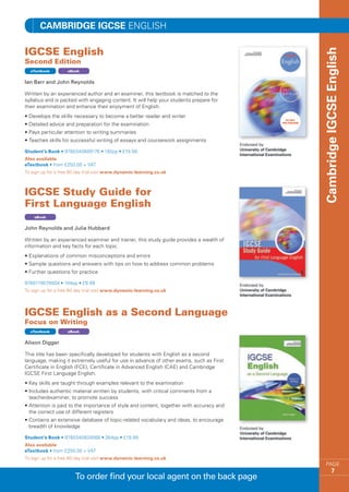 Cambridge IGCSE ENGLISH

IGCSE English




                                                                                          Cambridge IGCSE English
Second Edition
  eTextbook         eBook


Ian Barr and John Reynolds

Written by an experienced author and an examiner, this textbook is matched to the
syllabus and is packed with engaging content. It will help your students prepare for
their examination and enhance their enjoyment of English.
•  evelops the skills necessary to become a better reader and writer
  D
•  etailed advice and preparation for the examination
  D
•  ays particular attention to writing summaries
  P
•  eaches skills for successful writing of essays and coursework assignments
  T

Student’s Book • 9780340889176 • 192pp • £19.99
Also available
eTextbook • from £250.00 + VAT
To sign up for a free 60 day trial visit www.dynamic-learning.co.uk



IGCSE Study Guide for
First Language English
    eBook


John Reynolds and Julia Hubbard

Written by an experienced examiner and trainer, this study guide provides a wealth of
information and key facts for each topic.
•  xplanations of common misconceptions and errors
  E
•  ample questions and answers with tips on how to address common problems
  S
•  urther questions for practice
  F

9780719579004 • 104pp • £9.99
To sign up for a free 60 day trial visit www.dynamic-learning.co.uk




IGCSE English as a Second Language
Focus on Writing
  eTextbook         eBook


Alison Digger

This title has been specifically developed for students with English as a second
language, making it extremely useful for use in advance of other exams, such as First
Certificate in English (FCE), Certificate in Advanced English (CAE) and Cambridge
IGCSE First Language English.
•  ey skills are taught through examples relevant to the examination
  K
• ncludes authentic material written by students, with critical comments from a
  I
  teacher/examiner, to promote success
•  ttention is paid to the importance of style and content, together with accuracy and
  A
  the correct use of different registers
•  ontains an extensive database of topic-related vocabulary and ideas, to encourage
  C
  breadth of knowledge

Student’s Book • 9780340928066 • 264pp • £19.99
Also available
eTextbook • from £250.00 + VAT
To sign up for a free 60 day trial visit www.dynamic-learning.co.uk
                                                                                             PAGE
                                                                                                     7
                       To order find your local agent on the back page
 
