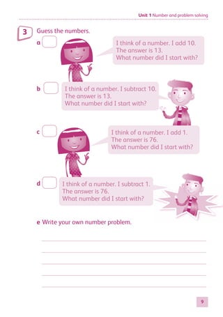 Unit 1 Number and problem solving
9
Guess the numbers.
a
b
c
d
e Write your own number problem.
3
I think of a number. I add 10.
The answer is 13.
What number did I start with?
I think of a number. I add 1.
The answer is 76.
What number did I start with?
I think of a number. I subtract 10.
The answer is 13.
What number did I start with?
I think of a number. I subtract 1.
The answer is 76.
What number did I start with?
884597_MATH_WORKBOOK_S2.indb 9 2017/05/03 6:27 PM
 