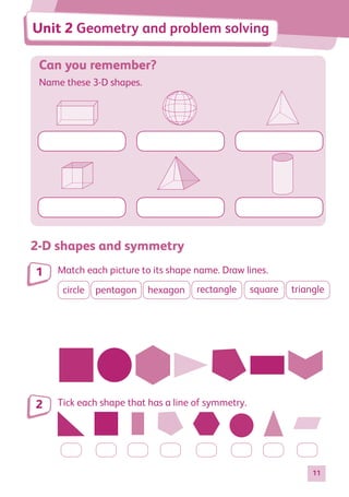 11
Can you remember?
Name these 3-D shapes.
2-D shapes and symmetry
Match each picture to its shape name. Draw lines.
circle pentagon hexagon rectangle square triangle
Tick each shape that has a line of symmetry.
1
2
Unit 2 Geometry and problem solving
884597_MATH_WORKBOOK_S2.indb 11 2017/05/03 6:27 PM
 