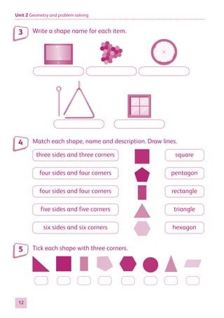 Unit 2 Geometry and problem solving
12
Write a shape name for each item.
Match each shape, name and description. Draw lines.
three sides and three corners
four sides and four corners
four sides and four corners
five sides and five corners
six sides and six corners
square
pentagon
rectangle
triangle
hexagon
Tick each shape with three corners.
3
4
5
884597_MATH_WORKBOOK_S2.indb 12 2017/05/03 6:27 PM
 